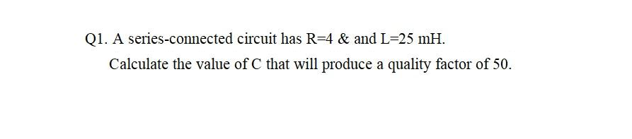 Q1. A series-connected circuit has R=4 & and L=25 mH.
Calculate the value of C that will produce a quality factor of 50.
