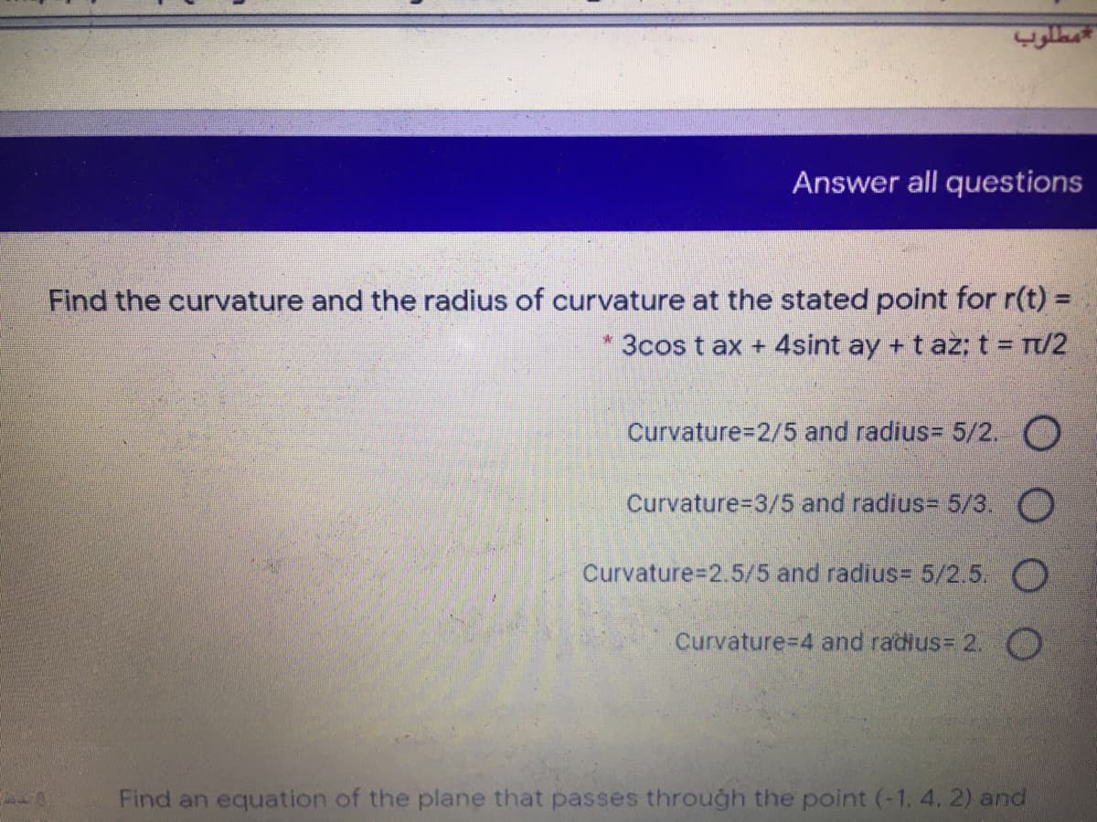 Answer all questions
Find the curvature and the radius of curvature at the stated point for r(t) =
%3D
* 3cos t ax + 4sint ay + t az: t = T/2
Curvature3D2/5 and radius= 5/2. O
Curvature-D3/5 and radius= 5/3. O
Curvature=2.5/5 and radius= 5/2.5. O
Curvature-D4 and radius= 2. O
Find an equation of the plane that passes through the point (-1. 4. 2) and
