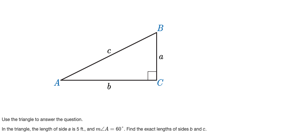 В
a
A
Use the triangle to answer the question.
In the triangle, the length of side a is 5 ft., and mZA= 60°. Find the exact lengths of sides b and c.
