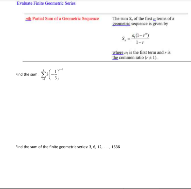 Evaluate Finite Geometric Series
uth Partial Sum of a Geometric Sequence
The sum S, of the first u terms of a
geometric sequence is given by
S, = 4(1-r")
1-r
where an is the first term and r is
the common ratio (r# 1).
Find the sum.
Find the sum of the finite geometric series: 3, 6, 12, . . . , 1536
