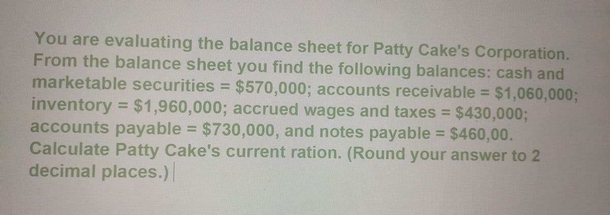 You are evaluating the balance sheet for Patty Cake's Corporation.
From the balance sheet you find the following balances: cash and
marketable securities = $570,000; accounts receivable = $1,060,000;
inventory = $1,960,000; accrued wages and taxes = $430,000;
accounts payable = $730,000, and notes payable = $460,00.
Calculate Patty Cake's current ration. (Round your answer to 2
decimal places.)|