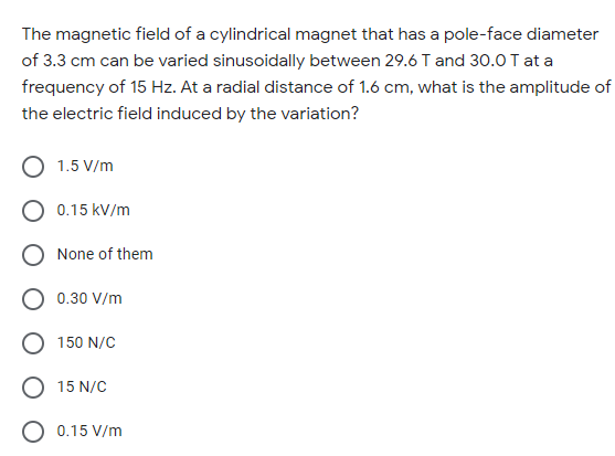 The magnetic field of a cylindrical magnet that has a pole-face diameter
of 3.3 cm can be varied sinusoidally between 29.6 T and 30.0 T at a
frequency of 15 Hz. At a radial distance of 1.6 cm, what is the amplitude of
the electric field induced by the variation?
1.5 V/m
O 0.15 kV/m
O None of them
0.30 V/m
150 N/C
15 N/C
O 0.15 V/m
