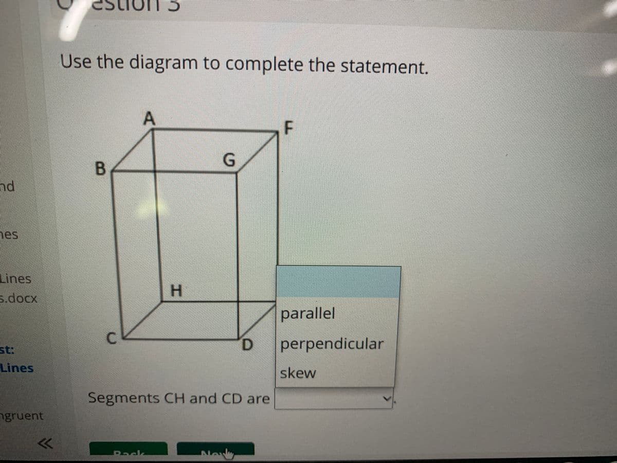 Stion 3
Use the diagram to complete the statement.
F
G
B.
nd
nes
Lines
s.docx
H
parallel
C.
st:
perpendicular
Lines
skew
Segments CH and CD are
ngruent
New
Back
D.

