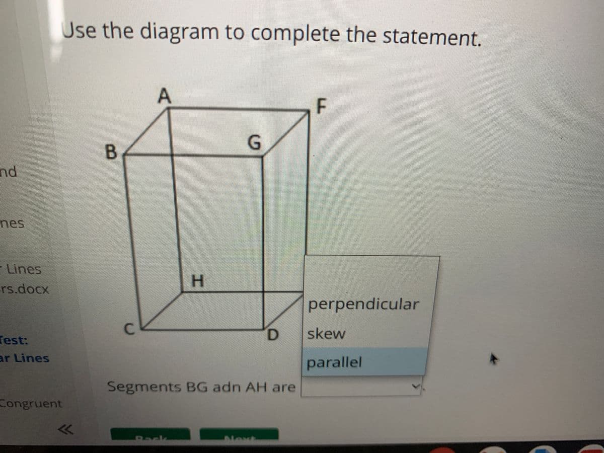 Use the diagram to complete the statement.
G,
nd
mes
- Lines
H
rs.docx
perpendicular
C.
D.
skew
Test:
ar Lines
parallel
Segments BG adn AH are
Congruent
Rack
New
F.
エ
