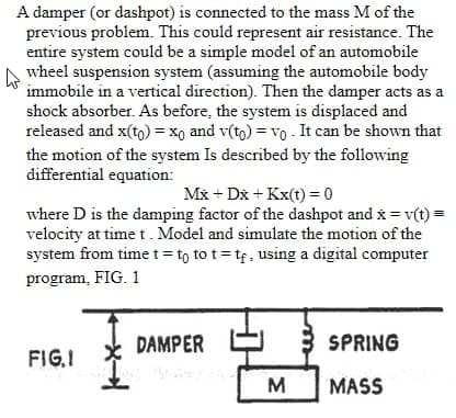 A damper (or dashpot) is connected to the mass M of the
previous problem. This could represent air resistance. The
entire system could be a simple model of an automobile
wheel suspension system (assuming the automobile body
immobile in a vertical direction). Then the damper acts as a
shock absorber. As before, the system is displaced and
released and x(tg) = x, and v(to) = vo - It can be shown that
the motion of the system Is described by the following
differential equation:
Mx + Dx + Kx(t) = 0
where D is the damping factor of the dashpot and x = v(t) =
velocity at time t. Model and simulate the motion of the
system from timet= to to t= tf, using a digital computer
program, FIG. 1
DAMPER
3 SPRING
FIG.I
M
MASS
