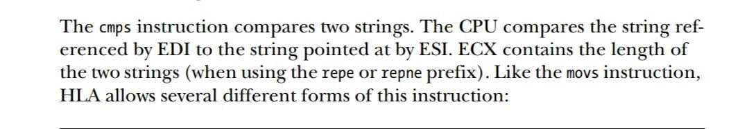 The cmps instruction compares two strings. The CPU compares the string ref-
erenced by EDI to the string pointed at by ESI. ECX contains the length of
the two strings (when using the repe or repne prefix). Like the movs instruction,
HLA allows several different forms of this instruction:
