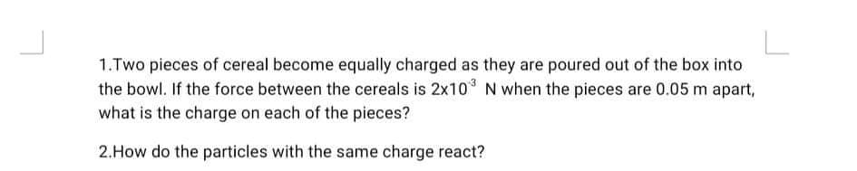1.Two pieces of cereal become equally charged as they are poured out of the box into
the bowl. If the force between the cereals is 2x10 N when the pieces are 0.05 m apart,
what is the charge on each of the pieces?
2.How do the particles with the same charge react?
