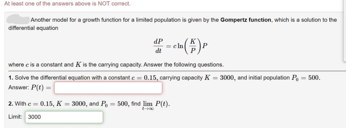 At least one of the answers above is NOT correct.
Another model for a growth function for a limited population is given by the Gompertz function, which is a solution to the
differential equation
dP
= c ln
dt
K
P
where c is a constant and K is the carrying capacity. Answer the following questions.
= 3000, and initial population Po = 500.
1. Solve the differential equation with a constant c = 0.15, carrying capacity K
Answer: P(t) =
2. With c = 0.15, K = 3000, and Po = 500, find lim P(t).
Limit: 3000
