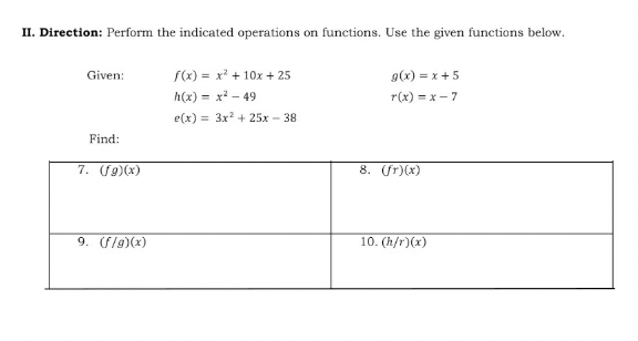 II. Direction: Perform the indicated operations on functions. Use the given functions below.
Given:
Find:
7. (g)(x)
9. (f/g)(x)
f(x) = x² + 10x + 25
h(x)=x²-49
e(x)= 3x² + 25x38
g(x) = x + 5
r(x) = x-7
8. (fr)(x)
10. (h/r)(x)