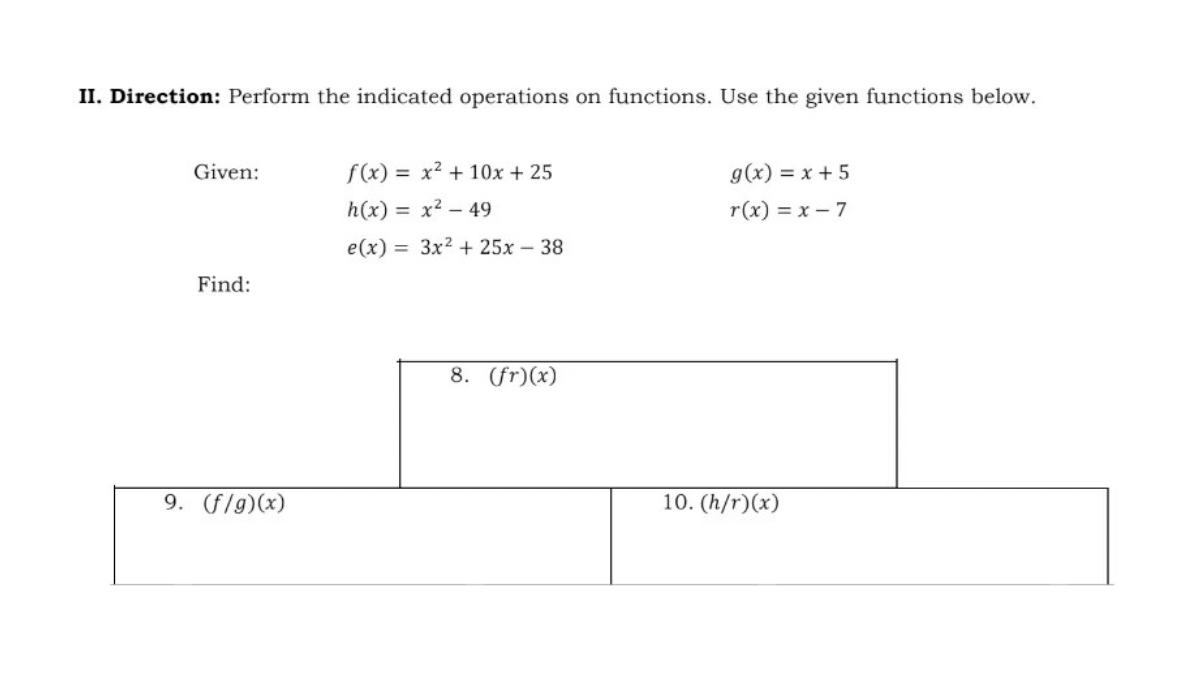 II. Direction: Perform the indicated operations on functions. Use the given functions below.
Given:
Find:
9. (f/g)(x)
f(x)= x² + 10x + 25
h(x) = x² - 49
e(x)=
3x² + 25x - 38
8. (fr)(x)
g(x) = x + 5
r(x) = x - 7
10. (h/r)(x)