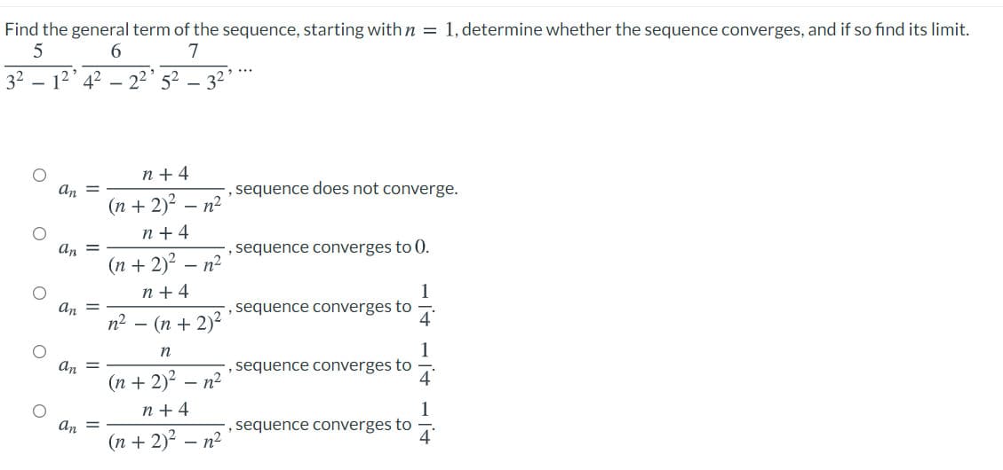 Find the general term of the sequence, starting with n = 1, determine whether the sequence converges, and if so find its limit.
6.
7
32
12' 42
22' 52
32
n + 4
An =
, sequence does not converge.
(n + 2)? – n2
n + 4
an =
', sequence converges to 0.
(n + 2)²
- n2
n + 4
1
, sequence converges to
An
п? — (п + 2)2
1
,sequence converges to
An =
(n + 2)? – n2
n + 4
1
,sequence converges to
An
(n + 2)? – n2
4
-
