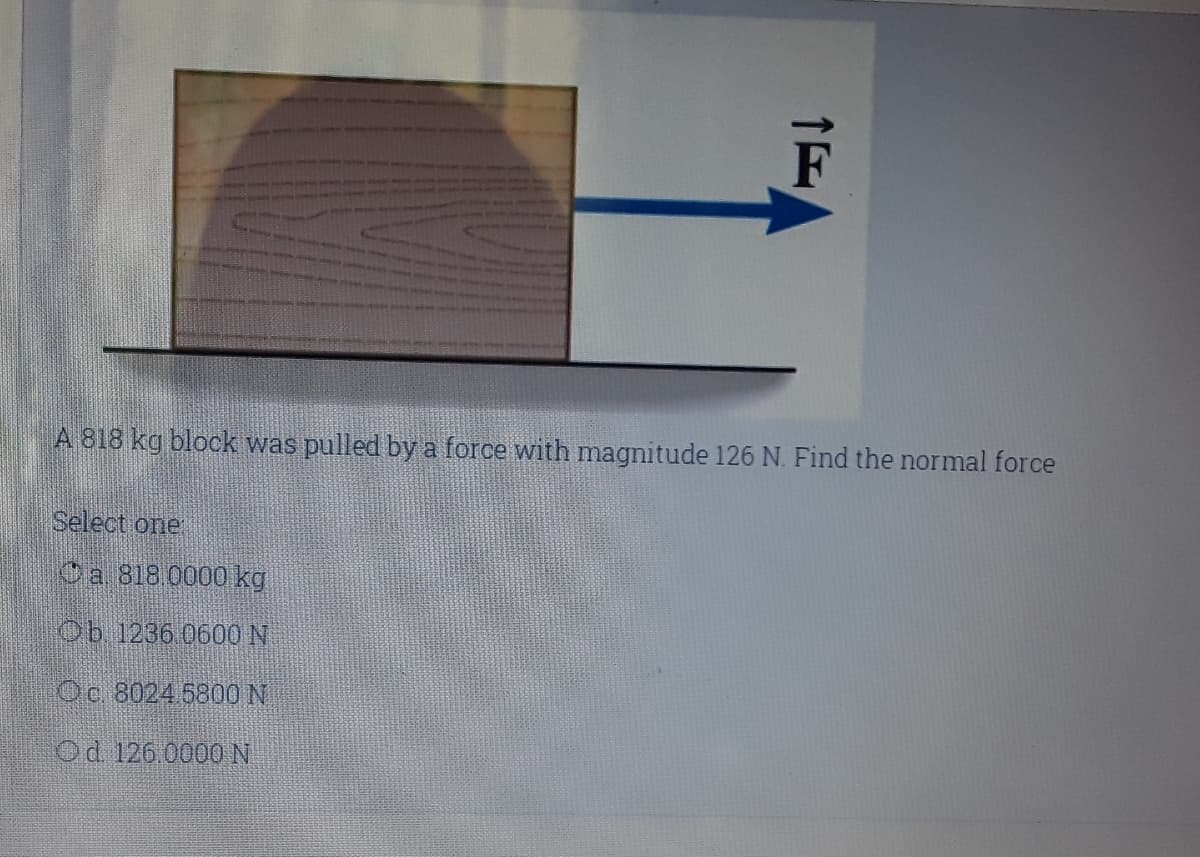 A 818 kg block was pulled by a force with magnitude 126 N. Find the normal force
Select one
Ca 818 0000 kg
Ob 1236 060O N
Oc 8024 5800 N
Od 126 0000N
