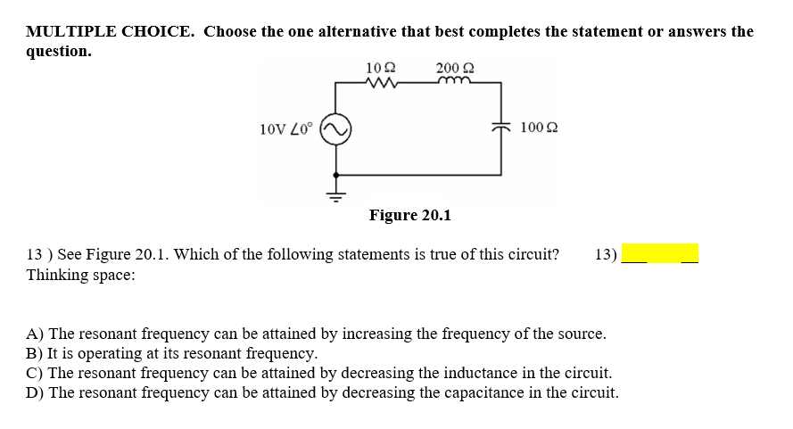 MULTIPLE CHOICE. Choose the one alternative that best completes the statement or answers the
question.
102
200 2
10V L0°
100 2
Figure 20.1
13 ) See Figure 20.1. Which of the following statements is true of this circuit?
Thinking space:
13)
A) The resonant frequency can be attained by increasing the frequency of the source.
B) It is operating at its resonant frequency.
C) The resonant frequency can be attained by decreasing the inductance in the circuit.
D) The resonant frequency can be attained by decreasing the capacitance in the circuit.
