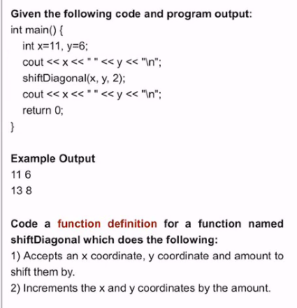 Given the following code and program output:
int main() {
int x=11, y=6;
cout << x << "" <«y < "\n";
shiftDiagonal(x, y, 2);
cout << x << "" <«y< "\n";
return 0;
}
Example Output
11 6
13 8
Code a function definition for a function named
shiftDiagonal which does the following:
1) Accepts an x coordinate, y coordinate and amount to
shift them by.
2) Increments the x and y coordinates by the amount.
