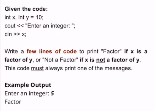Given the code:
int x, int y = 10;
cout << "Enter an integer: ";
cin >> x;
Write a few lines of code to print "Factor" if x is a
factor of y, or "Not a Factor" if x is not a factor of y.
This code must always print one of the messages.
Example Output
Enter an integer: 5
Factor
