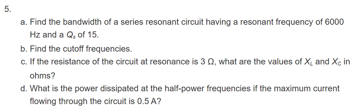 5.
a. Find the bandwidth of a series resonant circuit having a resonant frequency of 6000
Hz and a Q, of 15.
b. Find the cutoff frequencies.
c. If the resistance of the circuit at resonance is 3 Q, what are the values of X and Xc in
ohms?
d. What is the power dissipated at the half-power frequencies if the maximum current
flowing through the circuit is 0.5 A?
