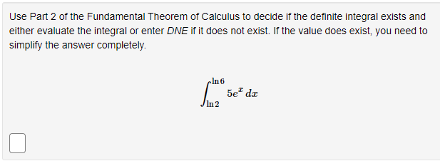 Use Part 2 of the Fundamental Theorem of Calculus to decide if the definite integral exists and
either evaluate the integral or enter DNE if it does not exist. If the value does exist, you need to
simplify the answer completely.
In6
5e² dz
In2
