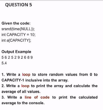 QUESTION 5
Given the code:
srand(time(NULL));
int CAPACITY = 10;
int a[CAPACITY];
Output Example
5 6 25292689
5.4
1. Write a loop to store random values from 0 to
CAPACITY-1 inclusive into the array.
2. Write a loop to print the array and calculate the
average of all values.
3. Write a line of code to print the calculated
average to the console.
