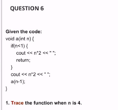 QUESTION 6
Given the code:
void a(int n) {
if(n<1) {
cout << n*2 < " ";
return;
}
cout << n*2 << " ";
a(n-1);
}
1. Trace the function when n is 4.

