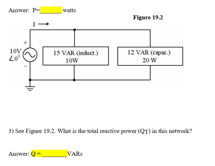 Answer: P=
watts
Figure 19.2
+
10V,
15 VAR (induct.)
12 VAR (capac.)
10W
20 W
3) See Figure 19.2. What is the total reactive power (QT) in this network?
Answer: Q=
VARS
