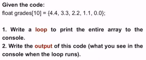 Given the code:
float grades[10] = {4.4, 3.3, 2.2, 1.1, 0.0};
1. Write a loop to print the entire array to the
console.
2. Write the output of this code (what you see in the
console when the loop runs).
