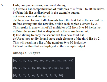 Lists, comprehensions, loops and slicing.
a) Create a list comprehension of multiples of 4 from 0 to 10 inclusive.
b) Print this list as displayed in the example output.
c) Create a second empty list.
d) Use a loop to insert all elements from the first list to the second list.
Before storing into the new list, divide each copied element by 2.
This results in a new list of all multiples of 2 from 0 to 10 inclusive.
e) Print the second list as displayed in the example output.
f) Use slicing to copy the second list to a new third list.
g) Use a loop to divide and store each element of the third list by 2.
This will result in a list of the numbers 0 to 10 inclusive.
h) Print the third list as displayed in the example output.
5.
Example Output
[е, 4, 8, 12, 16, 20, 24, 28, 32, 36, 40]
Ге, 2, 4, 6, 8, 10, 12, 14, 16, 18, 20]
[0, 1, 2, 3, 4, 5, 6, 7, 8, 9, 10]
