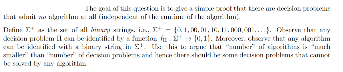 The goal of this question is to give a simple proof that there are decision problems
that admit no algorithm at all (independent of the runtime of the algorithm).
=
Define as the set of all binary strings, i.e., Σ+ {0, 1, 00, 01, 10, 11, 000, 001, ...}. Observe that any
decision problem II can be identified by a function fi : Σ+ → {0, 1}. Moreover, observe that any algorithm
can be identified with a binary string in Σ+. Use this to argue that “number” of algorithms is “much
smaller" than "number" of decision problems and hence there should be some decision problems that cannot
be solved by any algorithm.