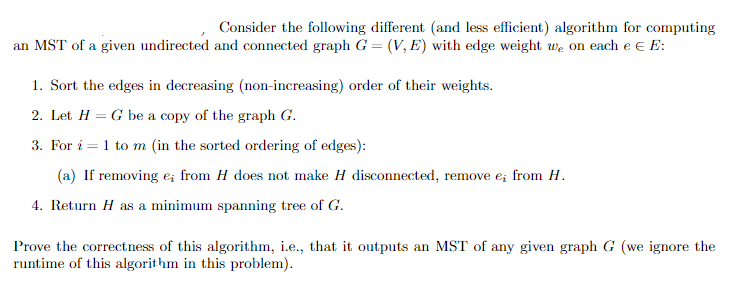 Consider the following different (and less efficient) algorithm for computing
an MST of a given undirected and connected graph G = (V, E) with edge weight we on each e € E:
1. Sort the edges in decreasing (non-increasing) order of their weights.
2. Let H = G be a copy of the graph G.
3. For i = 1 to m (in the sorted ordering of edges):
(a) If removing e; from H does not make H disconnected, remove e; from H.
4. Return H as a minimum spanning tree of G.
Prove the correctness of this algorithm, i.e., that it outputs an MST of any given graph G (we ignore the
runtime of this algorithm in this problem).