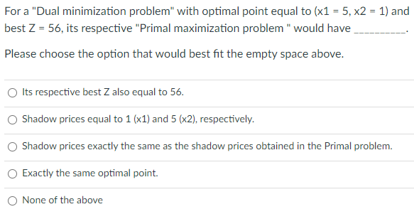 For a "Dual minimization problem" with optimal point equal to (x1 = 5, x2 = 1) and
best Z = 56, its respective "Primal maximization problem " would have
Please choose the option that would best fit the empty space above.
Its respective best Z also equal to 56.
Shadow prices equal to 1 (x1) and 5 (x2), respectively.
Shadow prices exactly the same as the shadow prices obtained in the Primal problem.
Exactly the same optimal point.
None of the above
