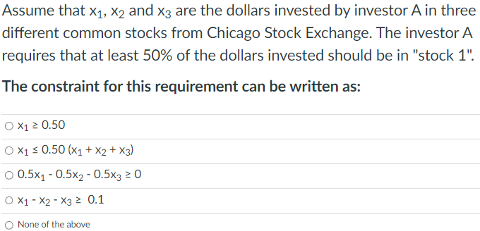 Assume that X₁, X2 and x3 are the dollars invested by investor A in three
different common stocks from Chicago Stock Exchange. The investor A
requires that at least 50% of the dollars invested should be in "stock 1".
The constraint for this requirement can be written as:
O X₁ ≥ 0.50
O X1 ≤ 0.50 (x1 + x2 + x3)
O 0.5x₁ -0.5x2 - 0.5x3 ≥ 0
O X1 X2 X3 ≥ 0.1
None of the above