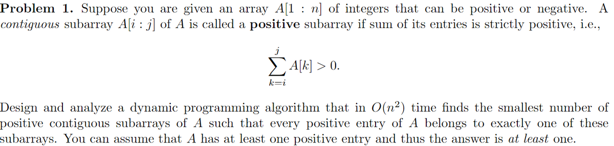 Problem 1. Suppose you are given an array A[1: n] of integers that can be positive or negative. A
contiguous subarray A[i: j] of A is called a positive subarray if sum of its entries is strictly positive, i.e.,
J
ΣA[k] > 0.
k=i
Design and analyze a dynamic programming algorithm that in O(n²) time finds the smallest number of
positive contiguous subarrays of A such that every positive entry of A belongs to exactly one of these
subarrays. You can assume that A has at least one positive entry and thus the answer is at least one.