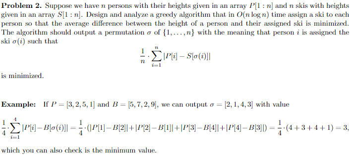 Problem 2. Suppose we have n persons with their heights given in an array P[1: n] and n skis with heights
given in an array S[1: n]. Design and analyze a greedy algorithm that in O(n log n) time assign a ski to each
person so that the average difference between the height of a person and their assigned ski is minimized.
The algorithm should output a permutation o of {1,...,n} with the meaning that person i is assigned the
ski o(i) such that
is minimized.
=
22
72
i=1
P[i] - S[o(i)]]
Example: If P = [3, 2, 5, 1] and B = [5, 7, 2, 9], we can output o = [2, 1, 4,3] with value
·Ĺ|P{i}– B[o (i)|| = ¦ ¦· (|P[1]— B|2||+|P|2|— B[1]|+|P|3]—B|4||+|P|4]— B[3]|) = } -(4+
4
i=1
which you can also check is the minimum value.
-(4+3+4+1) = 3,