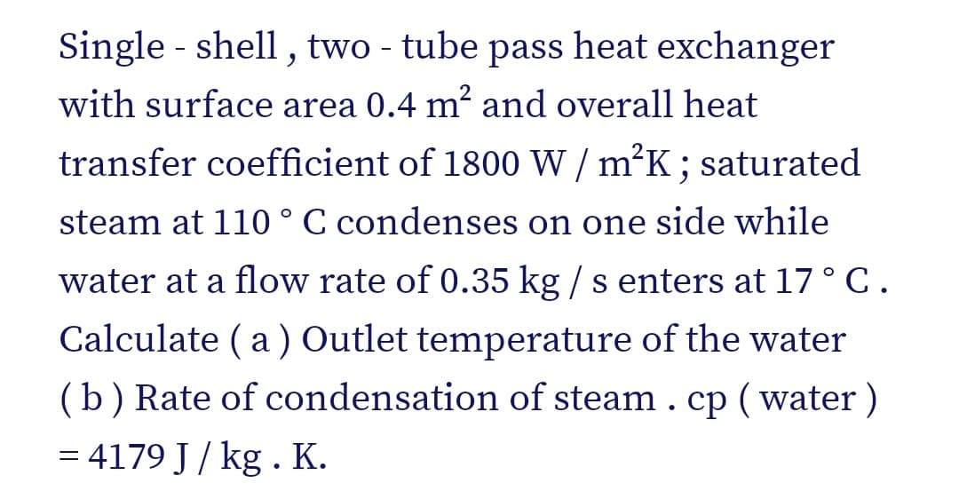 Single - shell, two - tube pass heat exchanger
with surface area 0.4 m² and overall heat
transfer coefficient of 1800 W / m°K; saturated
steam at 110° C condenses on one side while
water at a flow rate of 0.35 kg / s enters at 17° C.
Calculate ( a ) Outlet temperature of the water
(b) Rate of condensation of steam . cp ( water )
= 4179 J / kg . K.
