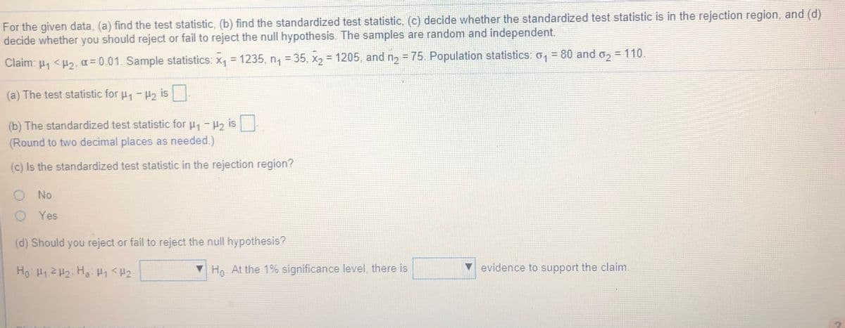 For the given data, (a) find the test statistic, (b) find the standardized test statistic, (c) decide whether the standardized test statistic is in the rejection region, and (d)
decide whether you should reject or fail to reject the null hypothesis. The samples are random and independent.
Claim: u, <H2, a= 0.01. Sample statistics: x, = 1235, n, = 35, x, = 1205 , and n, = 75. Population statistics: 0, = 80 and 0, = 110.
%3D
(a) The test statistic for u,-H, is
(b) The standardized test statistic for u -2 is
(Round to two decimal places as needed.)
(c) Is the standardized test statistic in the rejection region?
No
Yes
(d) Should you reject or fail to reject the null hypothesis?
Ho H12 H2; Hai H1 <H2:
Ho At the 1% significance level, there is
evidence to support the claim.

