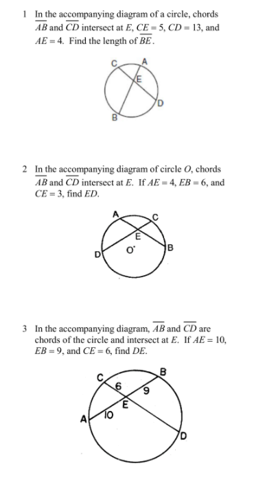 1 In the accompanying diagram of a circle, chords
AB and CD intersect at E, CE = 5, CD = 13, and
AE = 4. Find the length of BE.
2 In the accompanying diagram of circle 0, chords
AB and CD intersect at E. If AE = 4, EB = 6, and
CE = 3, find ED.
3 In the accompanying diagram, AB and CD are
chords of the circle and intersect at E. If AE = 10,
EB = 9, and CE = 6, find DE.
B
A
To
B.

