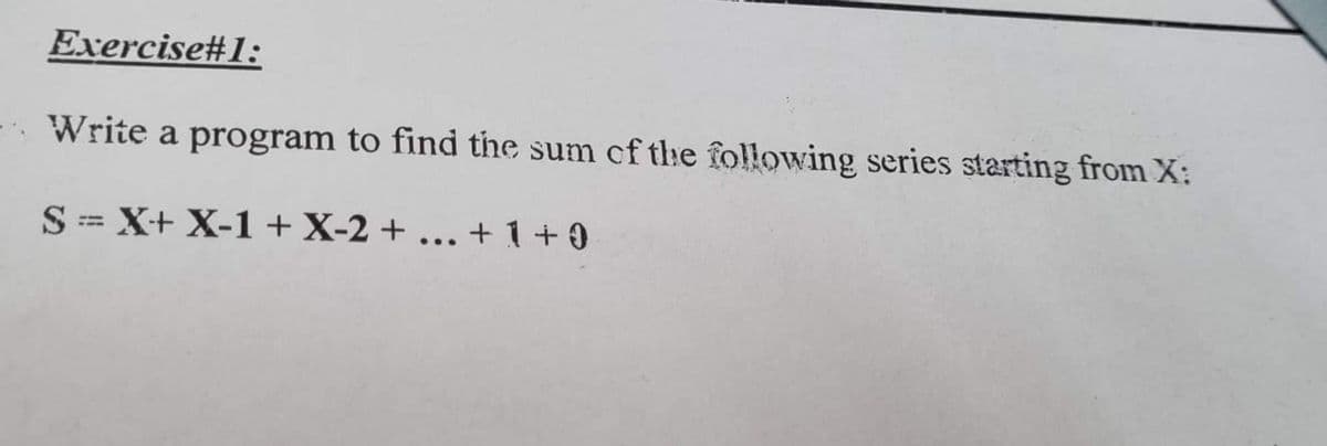 Exercise#1:
Write a program to find the sum of the following series starting from X:
S= X+ X-1+X-2 + ...
+ 1 + 0
