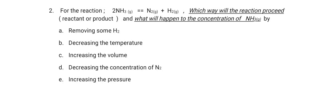 For the reaction;
( reactant or product ) and what will happen to the concentration of NH3(g) by
2.
2NH3 (9)
== N2(g) + H2(9) , Which way will the reaction proceed
a. Removing some H2
b. Decreasing the temperature
c. Increasing the volume
d. Decreasing the concentration of N2
e. Increasing the pressure

