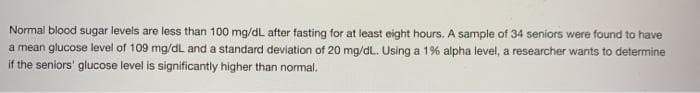 Normal blood sugar levels are less than 100 mg/dL after fasting for at least eight hours. A sample of 34 seniors were found to have
a mean glucose level of 109 mg/dL and a standard deviation of 20 mg/dL. Using a 1% alpha level, a researcher wants to determine
if the seniors' glucose level is significantly higher than normal.
