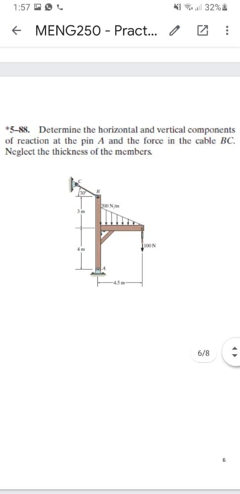 1:57 E O L
N{ l 32%
+ MENG250 - Pract... / Z
*5-88. Determine the horizontal and vertical components
of reaction at the pin A and the force in the cable BC.
Neglect the thickness of the members.
200 N/m
J100 N
4m
4.5m
6/8
