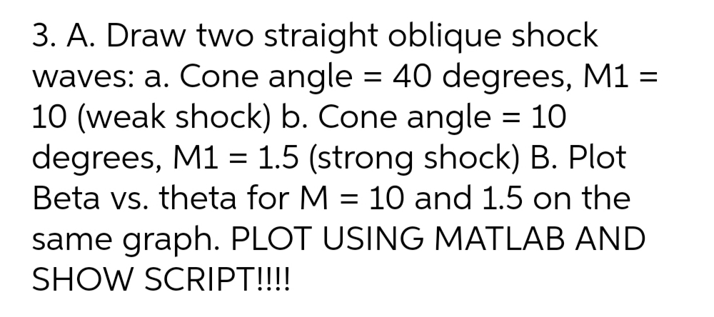 3. A. Draw two straight oblique shock
waves: a. Cone angle = 40 degrees, M1 =
10 (weak shock) b. Cone angle = 10
degrees, M1 = 1.5 (strong shock) B. Plot
Beta vs. theta for M = 10 and 1.5 on the
same graph. PLOT USING MATLAB AND
SHOW SCRIPT!!!!
