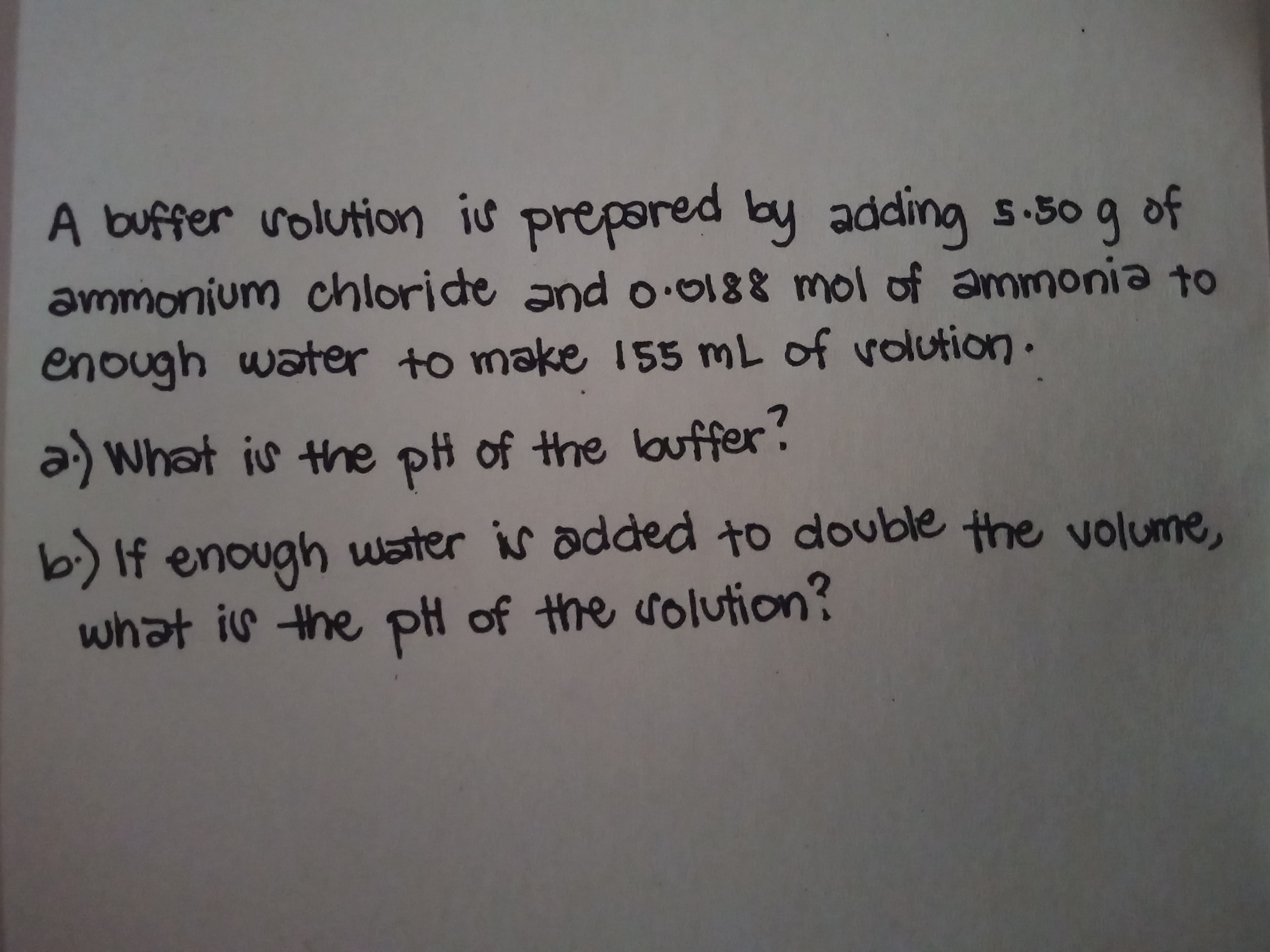 A buffer volution is prepared by adding s.50 g
of
ammonium chloride and o.0188 mol of ammonia to
enough water to make i55 mL of volution.
a) What is the pi of the ouffer?
