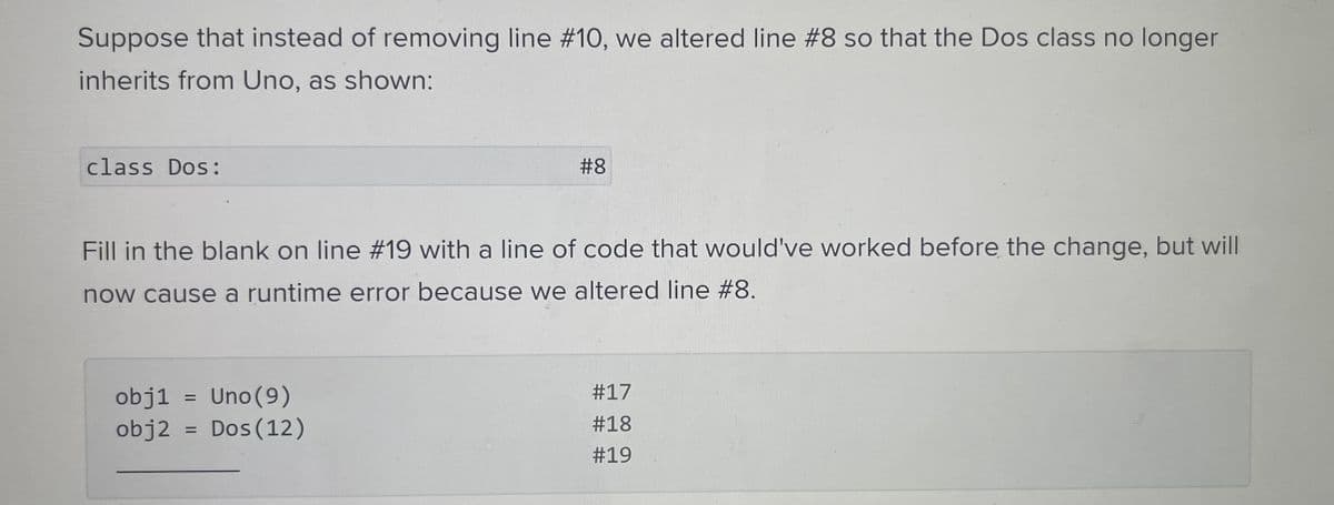 Suppose that instead of removing line # 10, we altered line #8 so that the Dos class no longer
inherits from Uno, as shown:
class Dos:
Fill in the blank on line #19 with a line of code that would've worked before the change, but will
now cause a runtime error because we altered line #8.
obj1
Uno (9)
obj2 = Dos (12)
#8
=
#17
#18
#19