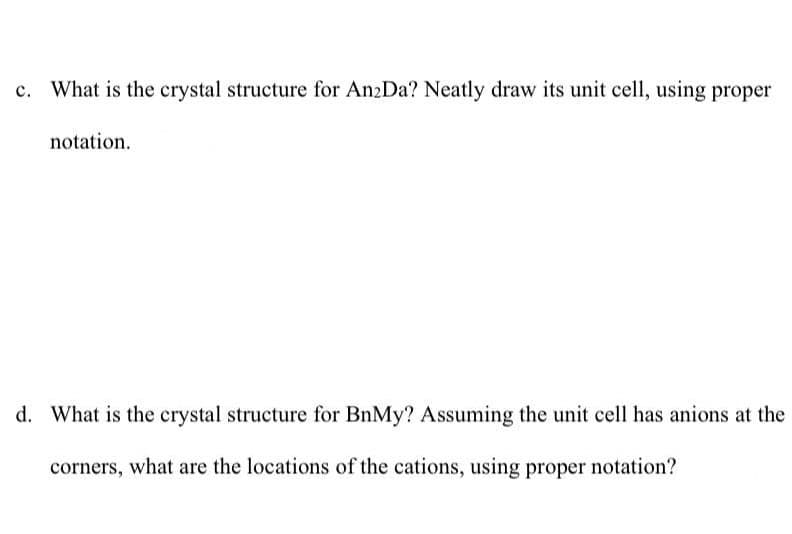 What is the crystal structure for An2Da? Neatly draw its unit cell, using proper
notation.
d. What is the crystal structure for BnMy? Assuming the unit cell has anions at the
corners, what are the locations of the cations, using proper notation?