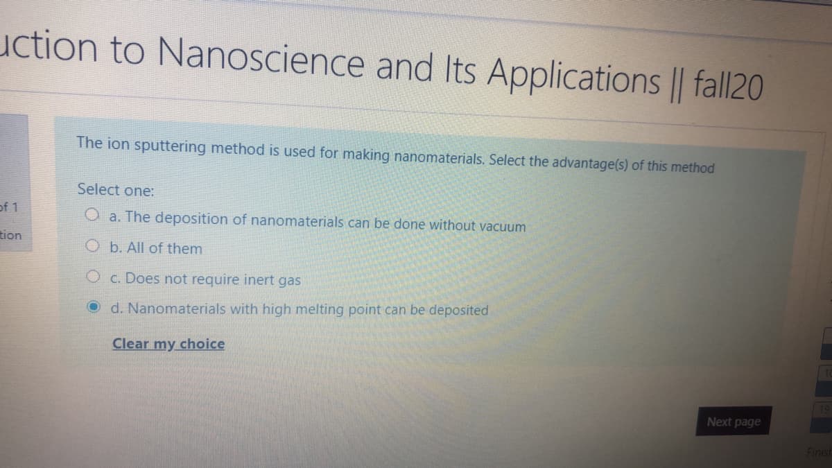uction to Nanoscience and Its Applications || fall20
The ion sputtering method is used for making nanomaterials. Select the advantage(s) of this method
Select one:
of 1
O a. The deposition of nanomaterials can be done without vacuum
tion
O b. All of them
O c. Does not require inert gas
O d. Nanomaterials with high melting point can be deposited
Clear my choice
Next page
Finish
