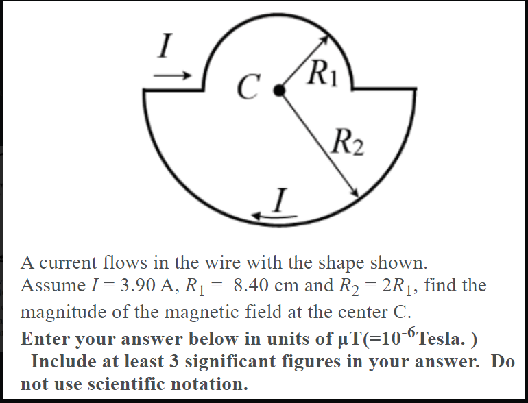 ´R1
C
R2
A current flows in the wire with the shape shown.
Assume I= 3.90 A, R1 = 8.40 cm and R2 = 2R1, find the
magnitude of the magnetic field at the center C.
Enter your answer below in units of uT(=10-6Tesla. )
Include at least 3 significant figures in your answer. Do
not use scientific notation.
