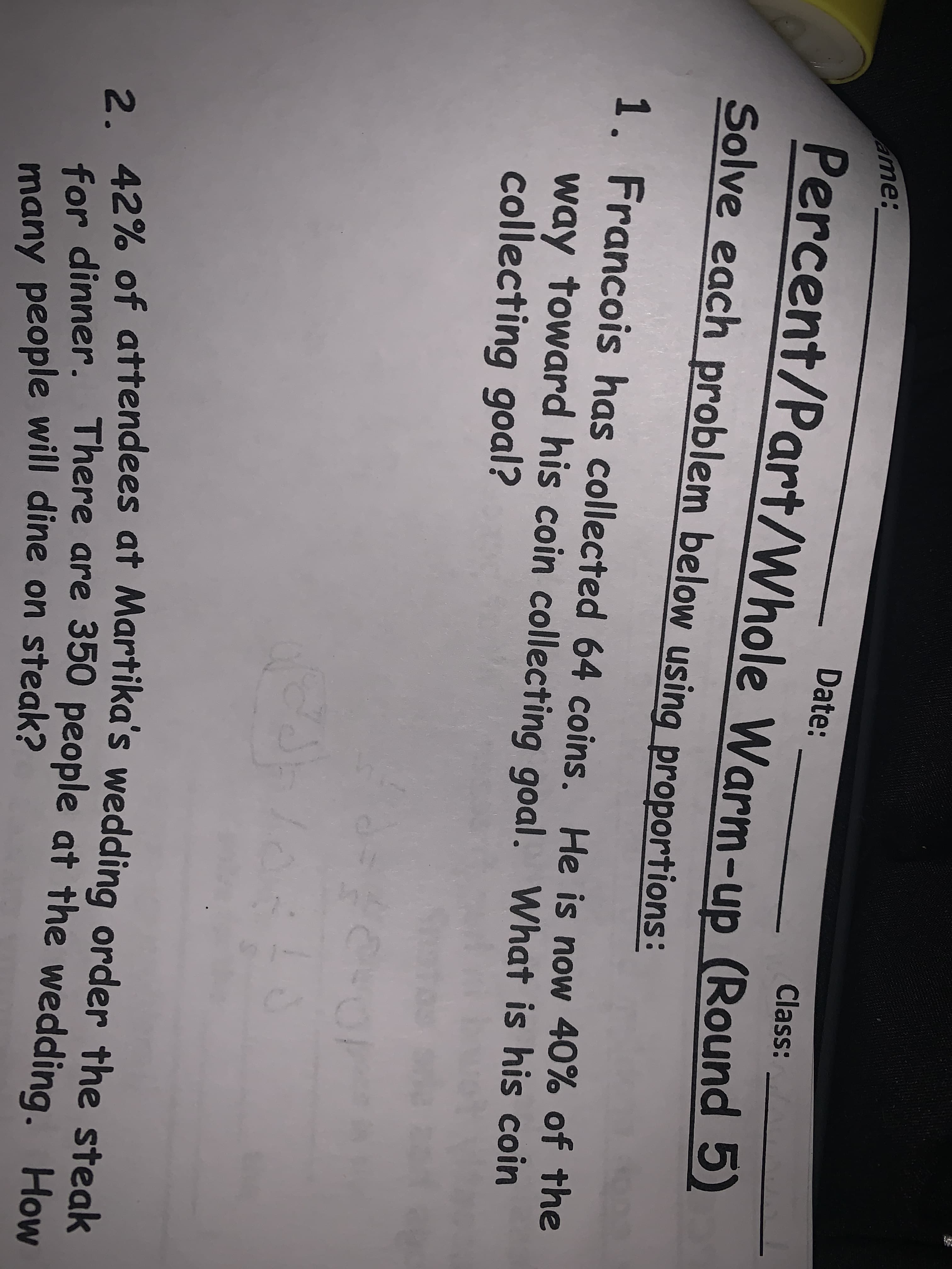 2. 42% of attendees at Martika's wedding order the steak
/Part/Whole Warm-up (Round 5)
ame:
Date:
Percent/Part/Whole Warm-up (Round 5)
Class:
Solve each problem below using proportions:
1. Francois has collected 64 coins. He is now 40% of the
way toward his coin collecting goal. What is his coin
collecting goal?
2. 42% of attendees at Martika's wedding order the steak
for dinner. There are 350 people at the wedding. How
many people will dine on steak?
