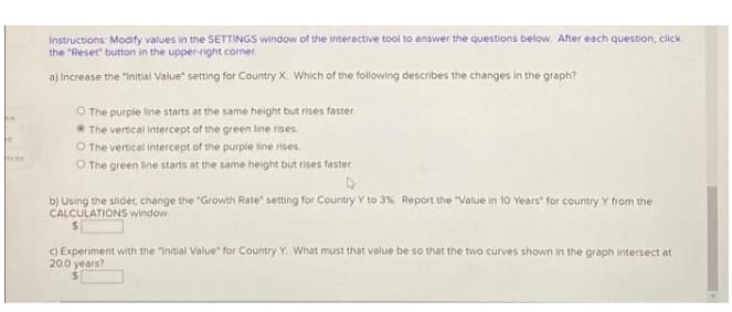 Instructions: Modify values in the SETTINGS window of the interactive tool to answer the questions below. After each question, click
the "Reset button in the upper-right corner
a) Increase the "Initial Value" setting for Country X. Which of the following describes the changes in the graph?
O The purple line starts at the same height but rises faster
The vertical intercept of the green line rises
O The vertical intercept of the purple line rises.
O The green line starts at the same height but rises faster
nces
b) Using the slider, change the "Growth Rate" setting for Country Y to 3%. Report the "Value in 10 Years" for country Y from the
CALCULATIONS window.
c) Experiment with the "Initial Value" for Country Y. What must that value be so that the two curves shown in the graph intersect at
200 years?

