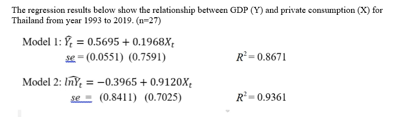 The regression results below show the relationship between GDP (Y) and private consumption (X) for
Thailand from year 1993 to 2019. (n=27)
Model 1: Ý, = 0.5695 + 0.1968X;
se = (0.0551) (0.7591)
%3D
R²= 0.8671
Model 2: InY = -0.3965 + 0.9120X,
se = (0.8411) (0.7025)
%3D
R² = 0.9361
