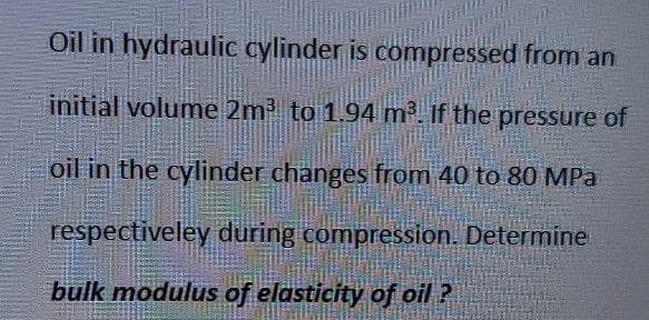 Oil in hydraulic cylinder is compressed from an
initial volume 2m to 1.94 m2 If the pressure of
oil in the cylinder changes from 40 to 80 MPa
respectiveley during compression. Determine
bulk modulus of elasticity of oil ?
