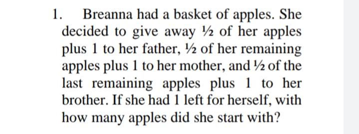 Breanna had a basket of apples. She
decided to give away ½ of her apples
plus 1 to her father, ½ of her remaining
apples plus 1 to her mother, and ½ of the
last remaining apples plus 1 to her
brother. If she had 1 left for herself, with
1.
how many apples did she start with?
